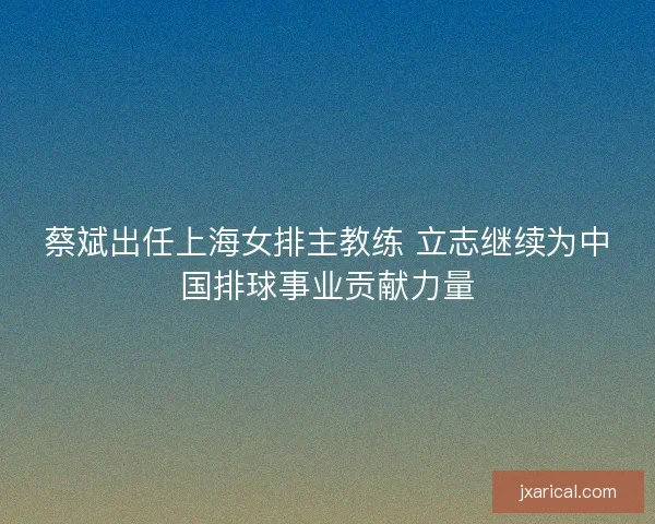 蔡斌出任上海女排主教练 立志继续为中国排球事业贡献力量