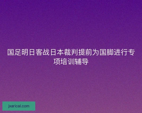 国足明日客战日本裁判提前为国脚进行专项培训辅导